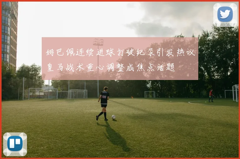 姆巴佩连续进球打破纪录引发热议皇马战术重心调整成焦点话题