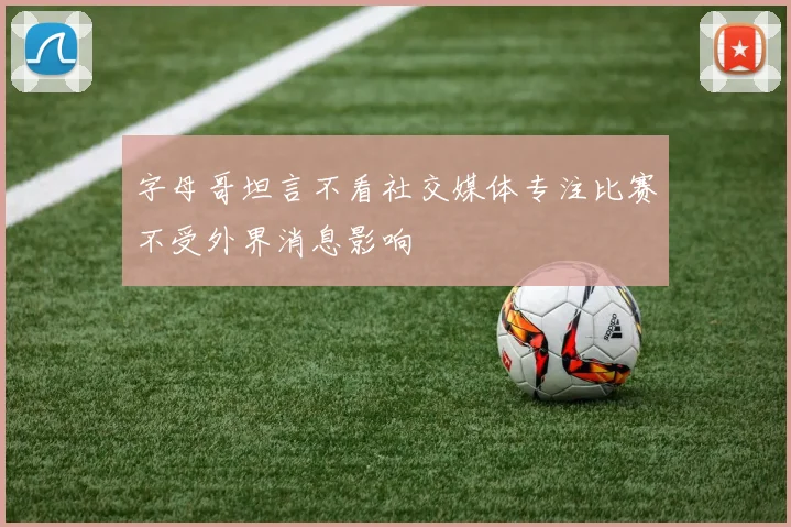 字母哥坦言不看社交媒体专注比赛不受外界消息影响