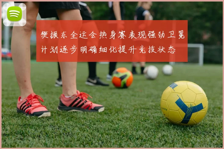 樊振东全运会热身赛表现强劲卫冕计划逐步明确细化提升竞技状态