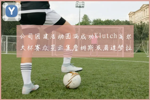 公司团建活动圆满成功Klutch高尔夫杯赛众星云集詹姆斯浓眉追梦拉文同框合影