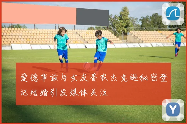 爱德华兹与女友香农杰克逊秘密登记结婚引发媒体关注