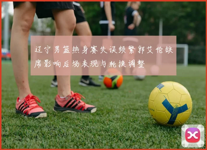 辽宁男篮热身赛失误频繁郭艾伦缺席影响后场表现与轮换调整