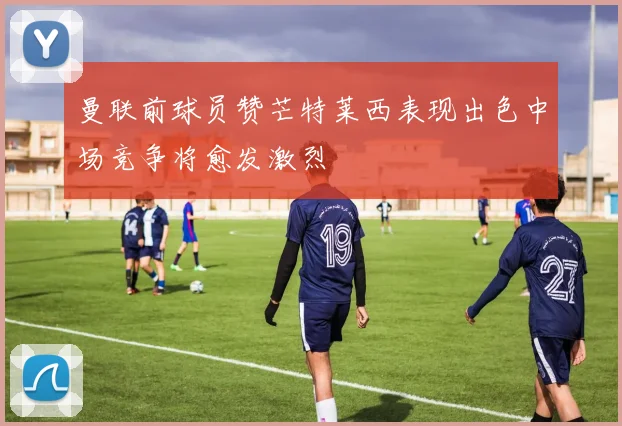 曼联前球员赞芒特莱西表现出色中场竞争将愈发激烈