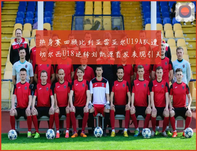 热身赛回顾比利亚雷亚尔U19A队遭切尔西U18逆转刘凯源首发表现引关注