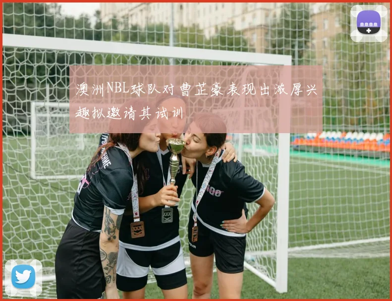 澳洲NBL球队对曹芷豪表现出浓厚兴趣拟邀请其试训